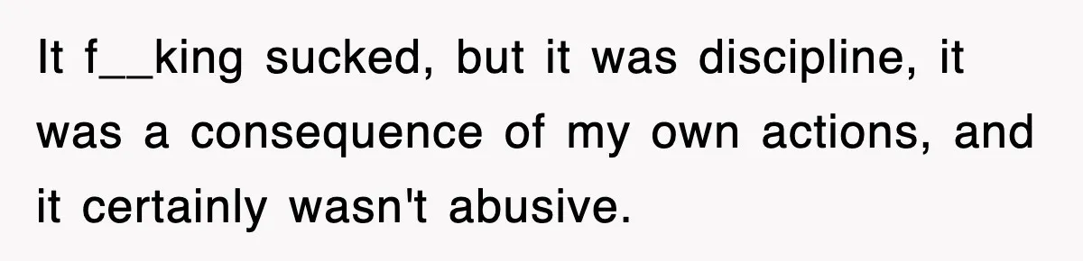 It f__king sucked, but it was discipline, it was a consequence of my own actions, and it certainly wasn't abusive.