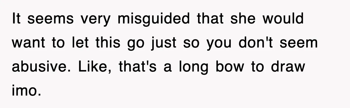 It seems very misguided that she would want to let this go just so you don't seem abusive. Like, that's a long bow to draw imo.