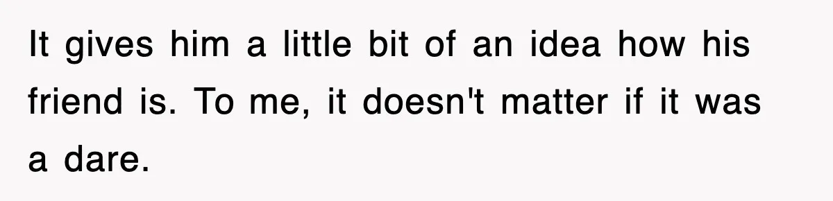 It gives him a little bit of an idea how his friend is. To me, it doesn't matter if it was a dare.