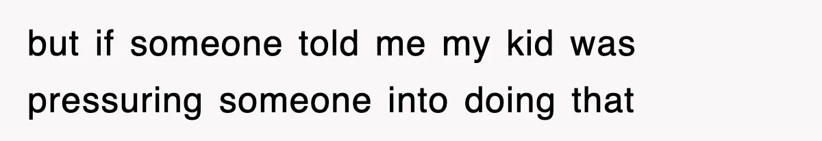 but if someone told me my kid was pressuring someone into doing that