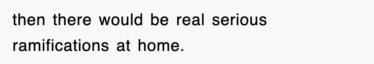 then there would be real serious ramifications at home.