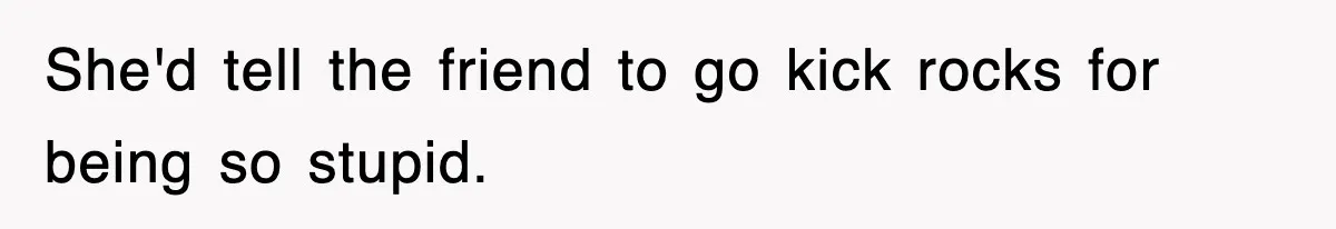 She'd tell the friend to go kick rocks for being so stupid.