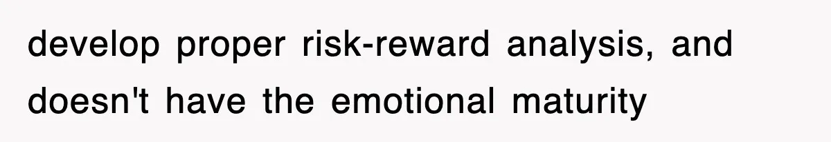 develop proper risk-reward analysis, and doesn't have the emotional maturity