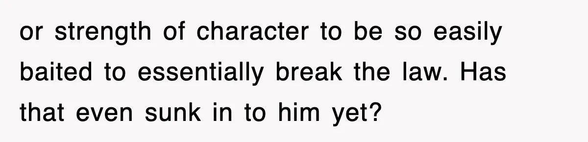or strength of character to be so easily baited to essentially break the law. Has that even sunk in to him yet?