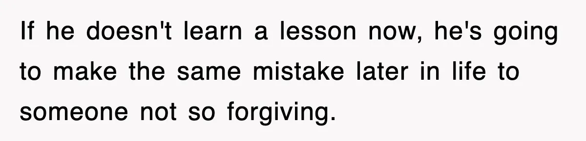 If he doesn't learn a lesson now, he's going to make the same mistake later in life to someone not so forgiving.