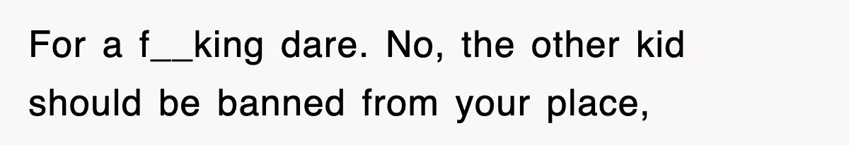 For a f__king dare. No, the other kid should be banned from your place,