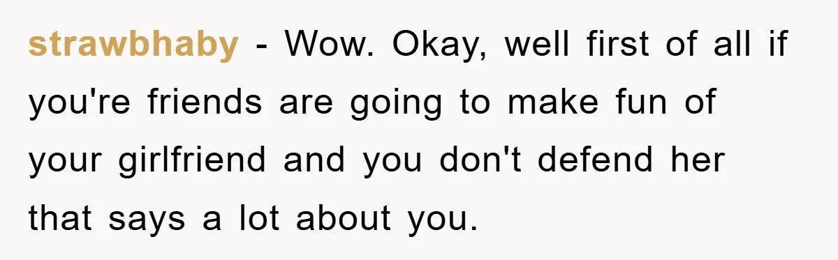 strawbhaby - Wow. Okay, well first of all if you're friends are going to make fun of your girlfriend and you don't defend her that says a lot about you.