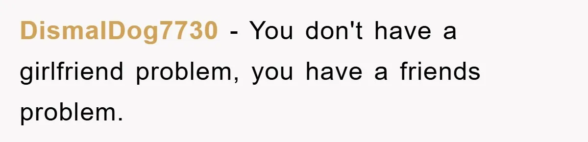 DismalDog7730 - You don't have a girlfriend problem, you have a friends problem.