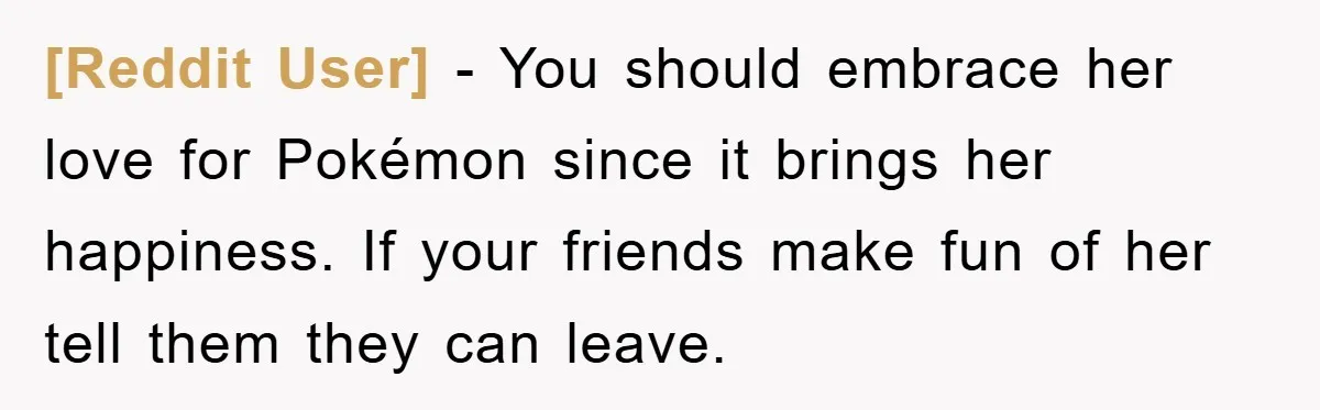 [Reddit User] - You should embrace her love for Pokémon since it brings her happiness. If your friends make fun of her tell them they can leave.