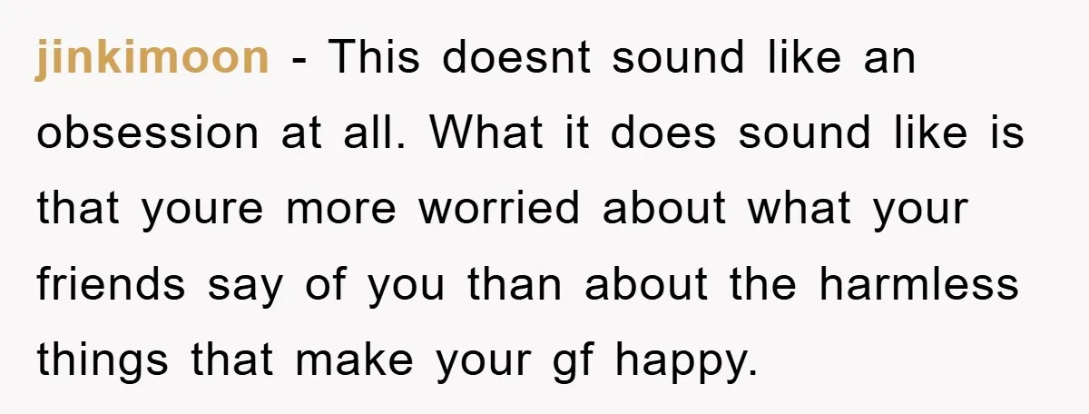 jinkimoon - This doesnt sound like an obsession at all. What it does sound like is that youre more worried about what your friends say of you than about the...