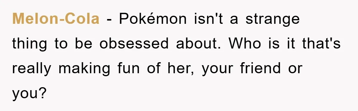 Melon-Cola - Pokémon isn't a strange thing to be obsessed about. Who is it that's really making fun of her, your friend or you?