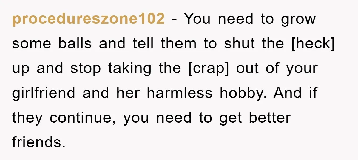procedureszone102 - You need to grow some balls and tell them to shut the [heck] up and stop taking the [crap] out of your girlfriend and her harmless hobby. And...