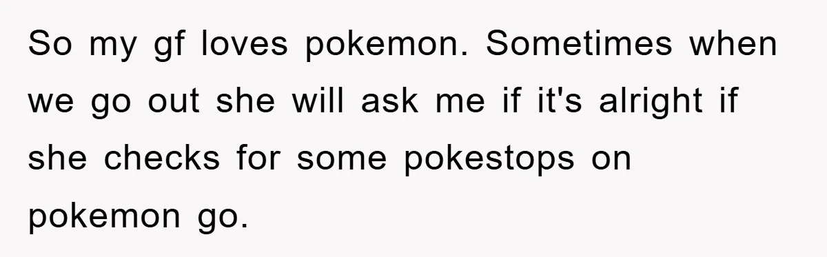 So my gf loves pokemon. Sometimes when we go out she will ask me if it's alright if she checks for some pokestops on pokemon go.