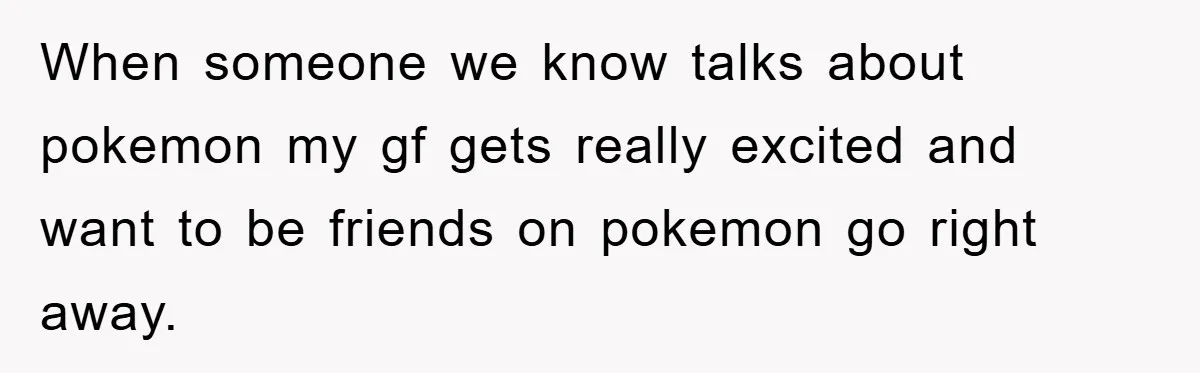 When someone we know talks about pokemon my gf gets really excited and want to be friends on pokemon go right away.
