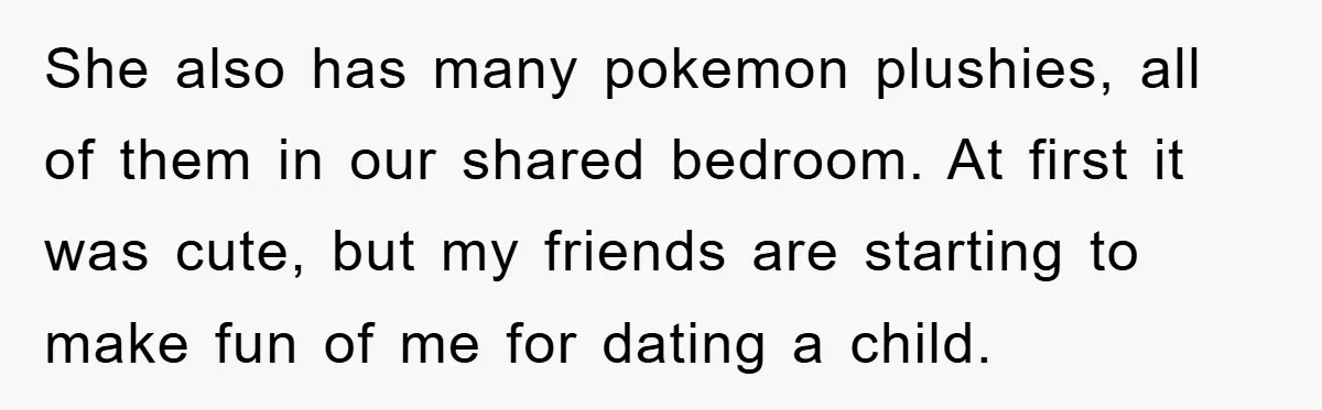 She also has many pokemon plushies, all of them in our shared bedroom. At first it was cute, but my friends are starting to make fun of me for dating...