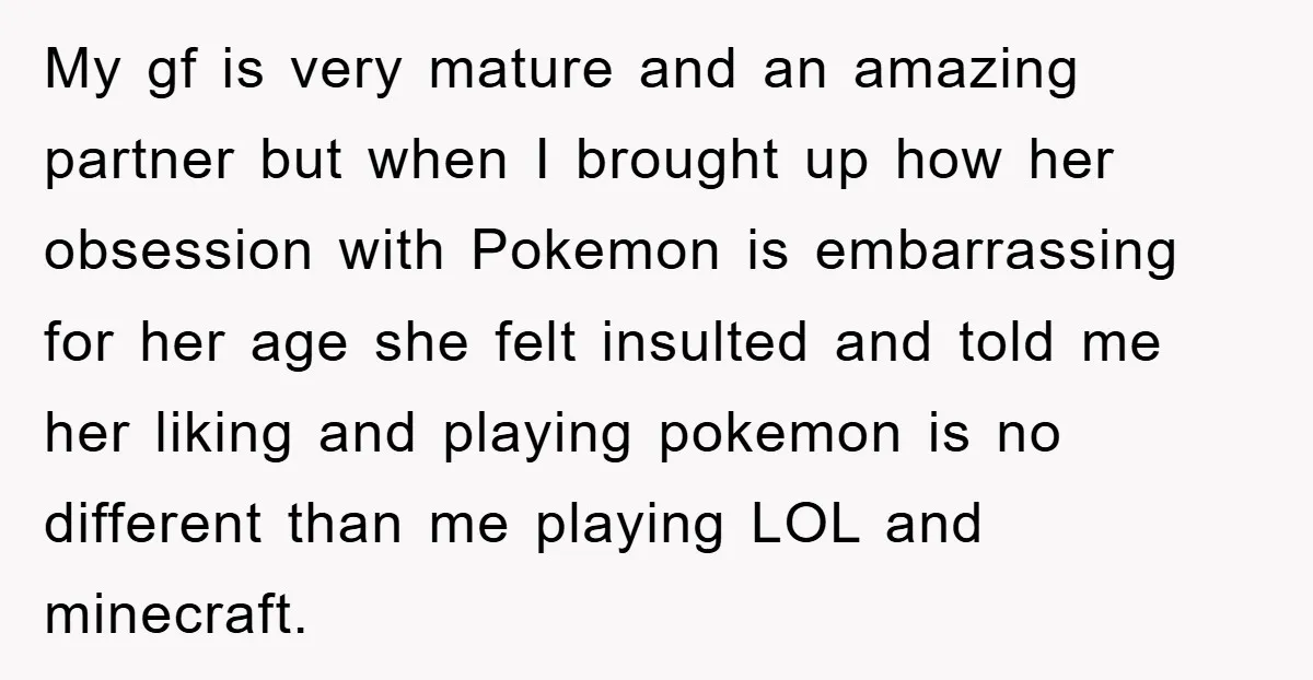 My gf is very mature and an amazing partner but when I brought up how her obsession with Pokemon is embarrassing for her age she felt insulted and told me...