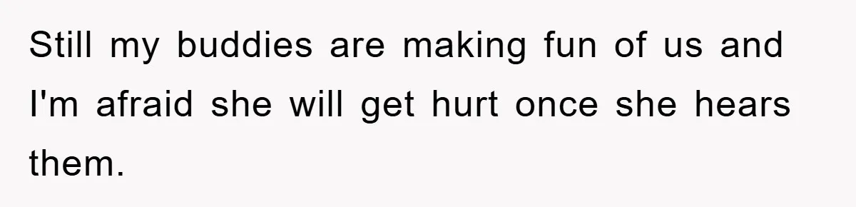 Still my buddies are making fun of us and I'm afraid she will get hurt once she hears them.