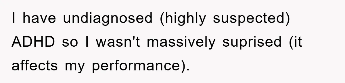I have undiagnosed (highly suspected) ADHD so I wasn't massively suprised (it affects my performance).