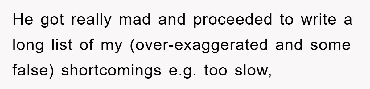He got really mad and proceeded to write a long list of my (over-exaggerated and some false) shortcomings e.g. too slow,