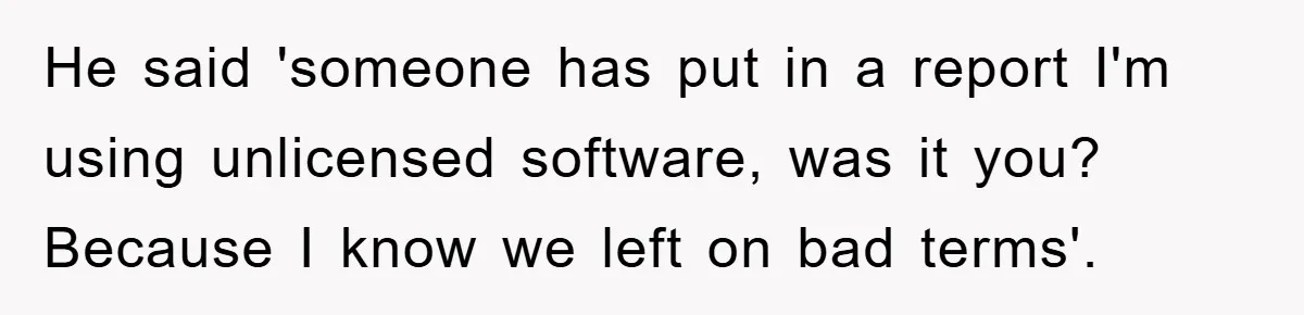 He said 'someone has put in a report I'm using unlicensed software, was it you? Because I know we left on bad terms'.