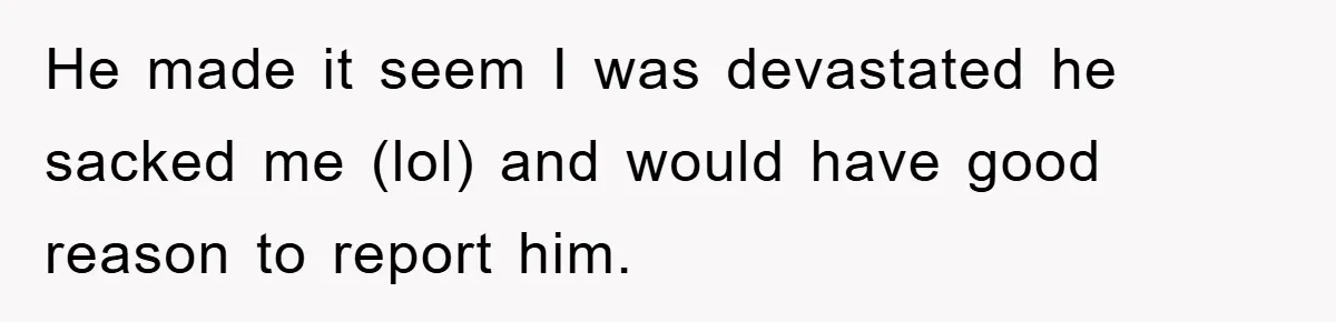 He made it seem I was devastated he sacked me (lol) and would have good reason to report him.