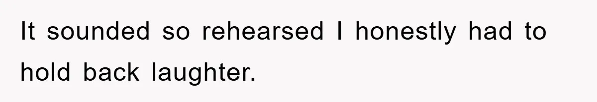 It sounded so rehearsed I honestly had to hold back laughter.