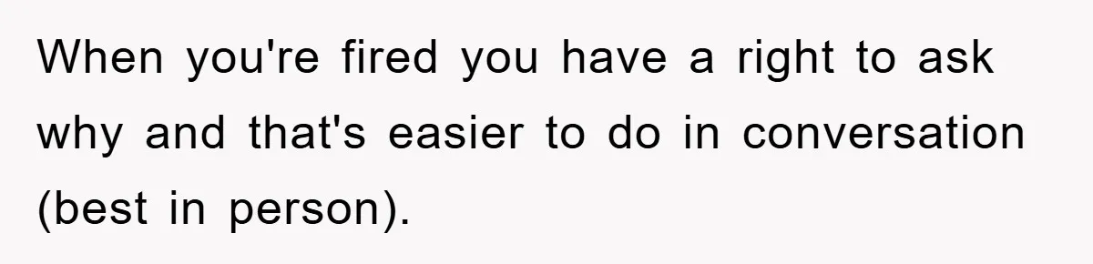 When you're fired you have a right to ask why and that's easier to do in conversation (best in person).
