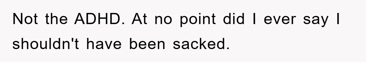 Not the ADHD. At no point did I ever say I shouldn't have been sacked.