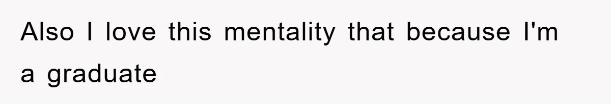 Also I love this mentality that because I'm a graduate