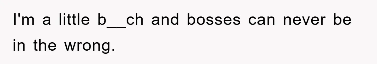 I'm a little b__ch and bosses can never be in the wrong.