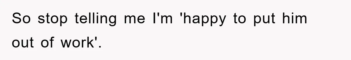 So stop telling me I'm 'happy to put him out of work'.