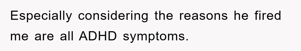 Especially considering the reasons he fired me are all ADHD symptoms.