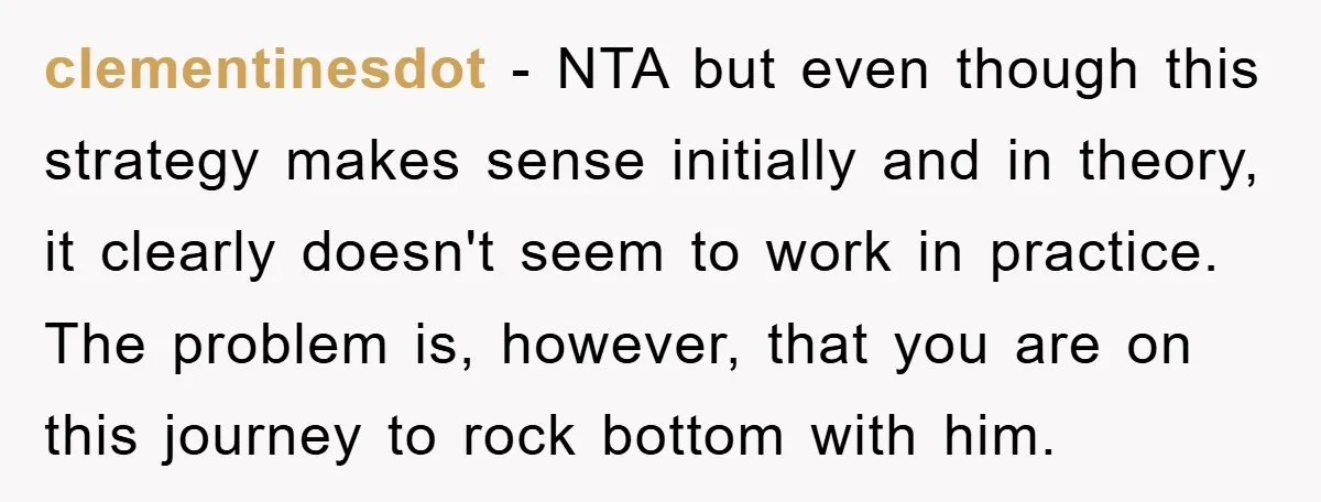 Wife Drives Husband to Financial Rock Bottom After He Refuses to Do Chores clementinesdot - NTA but even though this strategy makes sense initially and in theory, it clearly doesn't seem to work in practice. The problem is, however, that you are on...