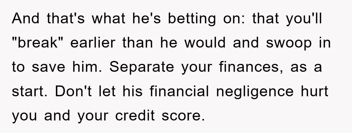 Wife Drives Husband to Financial Rock Bottom After He Refuses to Do Chores And that's what he's betting on: that you'll "break" earlier than he would and swoop in to save him. Separate your finances, as a start. Don't let his financial negligence...