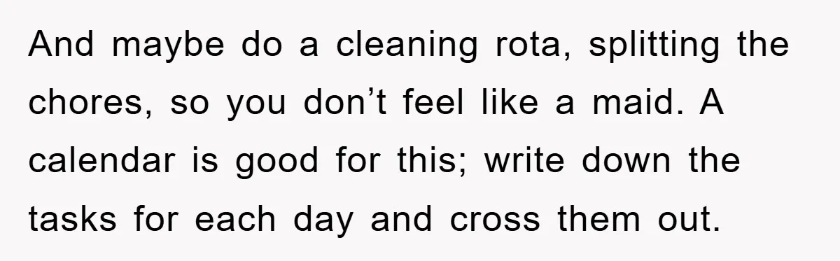 Wife Drives Husband to Financial Rock Bottom After He Refuses to Do Chores And maybe do a cleaning rota, splitting the chores, so you don’t feel like a maid. A calendar is good for this; write down the tasks for each day and...