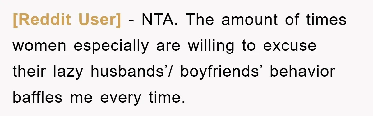 [Reddit User] - NTA. The amount of times women especially are willing to excuse their lazy husbands’/ boyfriends’ behavior baffles me every time.