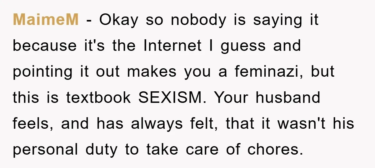 Wife Drives Husband to Financial Rock Bottom After He Refuses to Do Chores MaimeM - Okay so nobody is saying it because it's the Internet I guess and pointing it out makes you a feminazi, but this is textbook SEXISM. Your husband feels,...