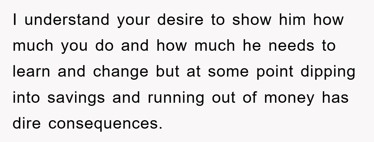 Wife Drives Husband to Financial Rock Bottom After He Refuses to Do Chores I understand your desire to show him how much you do and how much he needs to learn and change but at some point dipping into savings and running out...