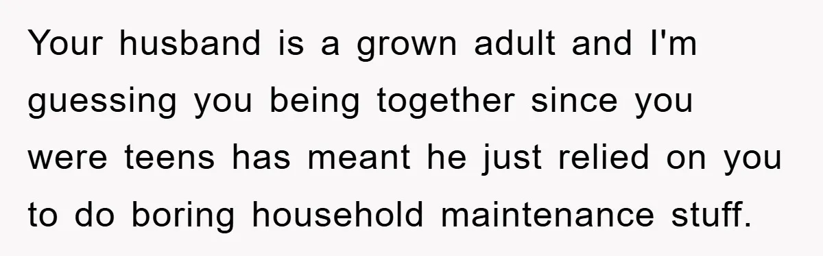 Wife Drives Husband to Financial Rock Bottom After He Refuses to Do Chores Your husband is a grown adult and I'm guessing you being together since you were teens has meant he just relied on you to do boring household maintenance stuff.