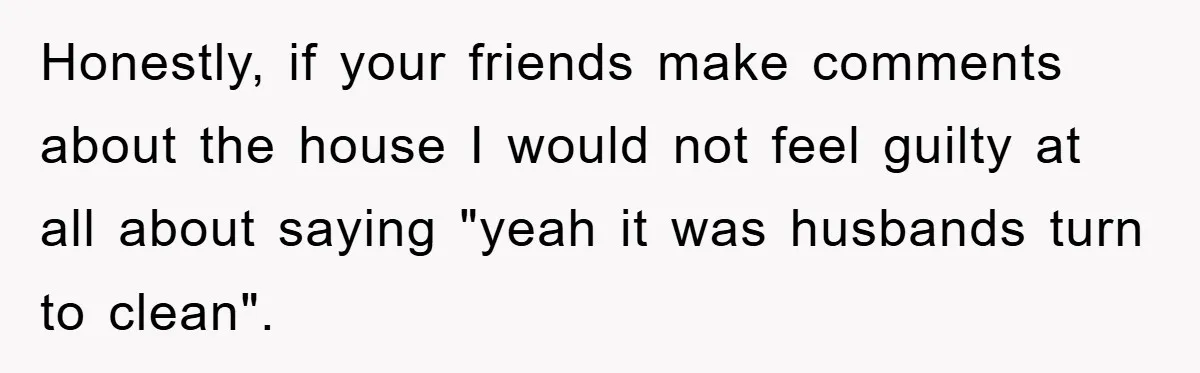Wife Drives Husband to Financial Rock Bottom After He Refuses to Do Chores Honestly, if your friends make comments about the house I would not feel guilty at all about saying "yeah it was husbands turn to clean".
