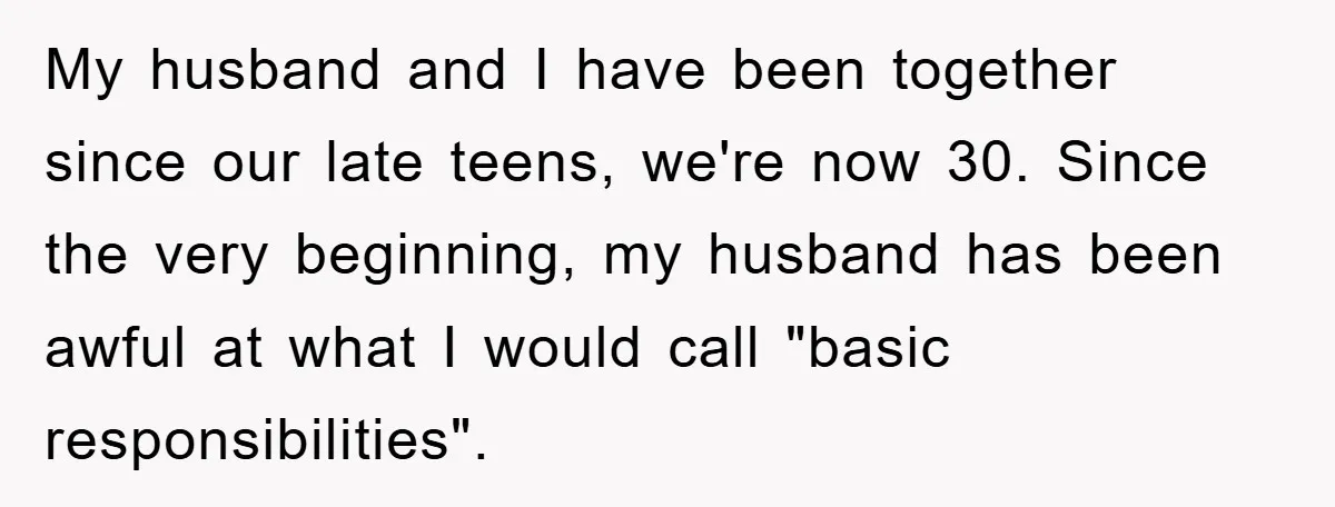 Wife Drives Husband to Financial Rock Bottom After He Refuses to Do Chores My husband and I have been together since our late teens, we're now 30. Since the very beginning, my husband has been awful at what I would call "basic responsibilities".