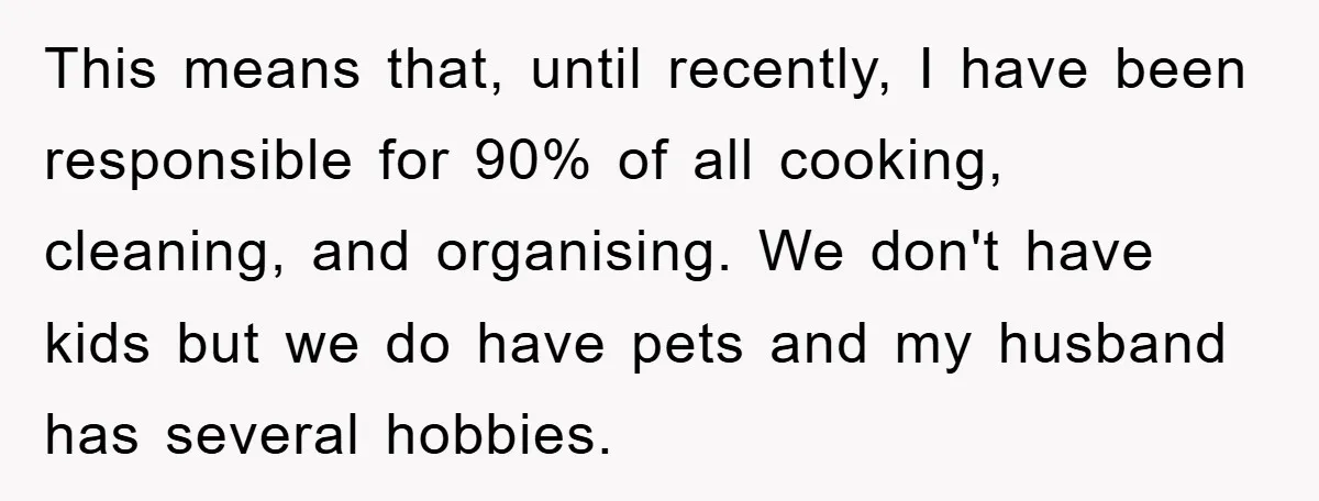 Wife Drives Husband to Financial Rock Bottom After He Refuses to Do Chores This means that, until recently, I have been responsible for 90% of all cooking, cleaning, and organising. We don't have kids but we do have pets and my husband has...