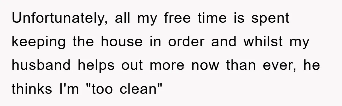 Wife Drives Husband to Financial Rock Bottom After He Refuses to Do Chores Unfortunately, all my free time is spent keeping the house in order and whilst my husband helps out more now than ever, he thinks I'm "too clean"