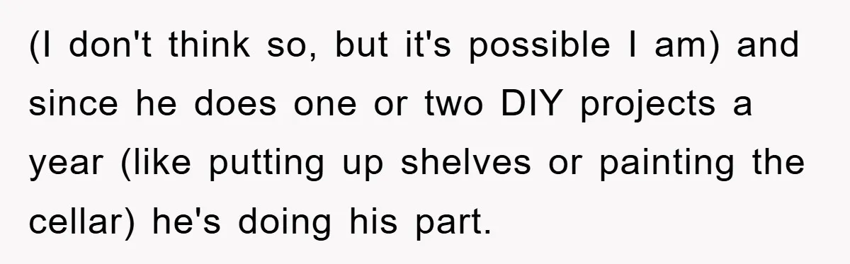 Wife Drives Husband to Financial Rock Bottom After He Refuses to Do Chores (I don't think so, but it's possible I am) and since he does one or two DIY projects a year (like putting up shelves or painting the cellar) he's doing...