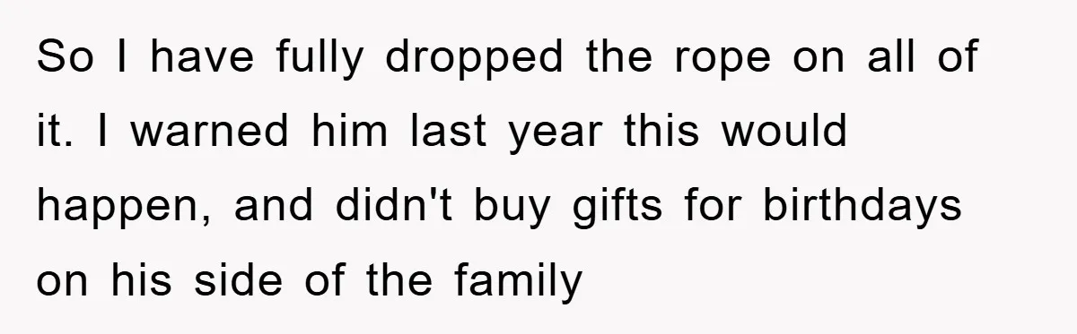 Wife Drives Husband to Financial Rock Bottom After He Refuses to Do Chores So I have fully dropped the rope on all of it. I warned him last year this would happen, and didn't buy gifts for birthdays on his side of the...
