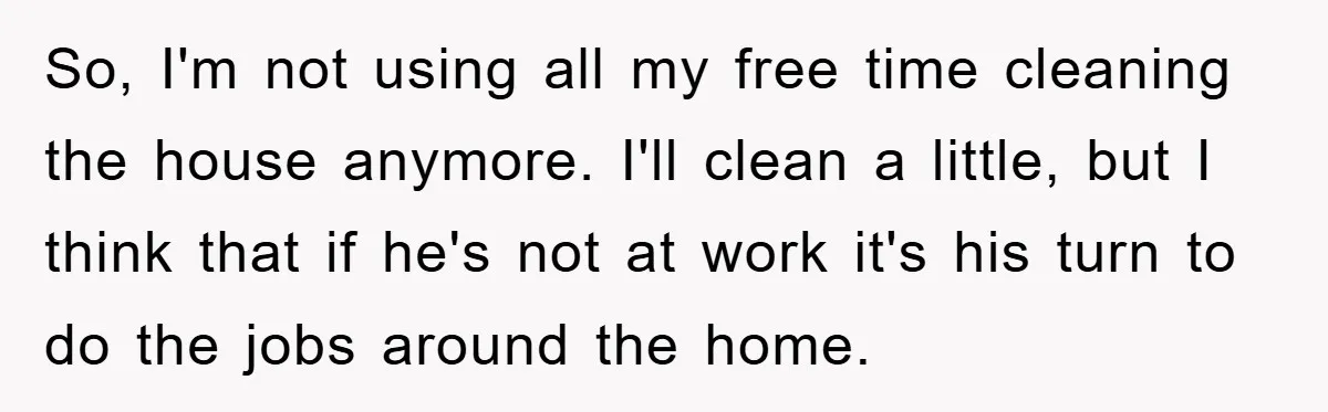 Wife Drives Husband to Financial Rock Bottom After He Refuses to Do Chores So, I'm not using all my free time cleaning the house anymore. I'll clean a little, but I think that if he's not at work it's his turn to do...