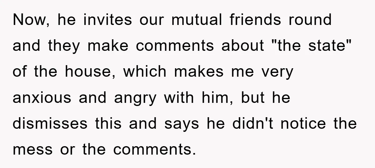 Wife Drives Husband to Financial Rock Bottom After He Refuses to Do Chores Now, he invites our mutual friends round and they make comments about "the state" of the house, which makes me very anxious and angry with him, but he dismisses this...