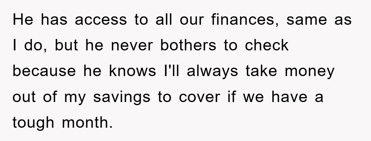Wife Drives Husband to Financial Rock Bottom After He Refuses to Do Chores He has access to all our finances, same as I do, but he never bothers to check because he knows I'll always take money out of my savings to cover...