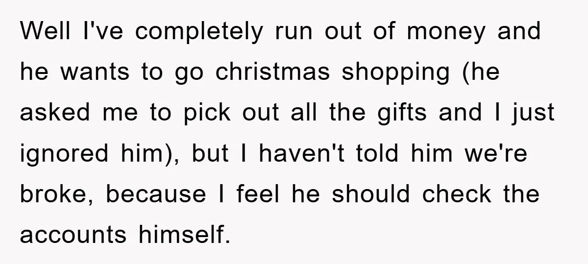 Wife Drives Husband to Financial Rock Bottom After He Refuses to Do Chores Well I've completely run out of money and he wants to go christmas shopping (he asked me to pick out all the gifts and I just ignored him), but I...