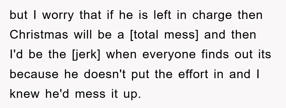 but I worry that if he is left in charge then Christmas will be a [total mess] and then I'd be the [jerk] when everyone finds out its because he...